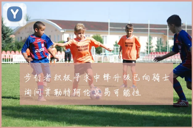 步行者积极寻求中锋升级已向骑士询问贾勒特阿伦交易可能性