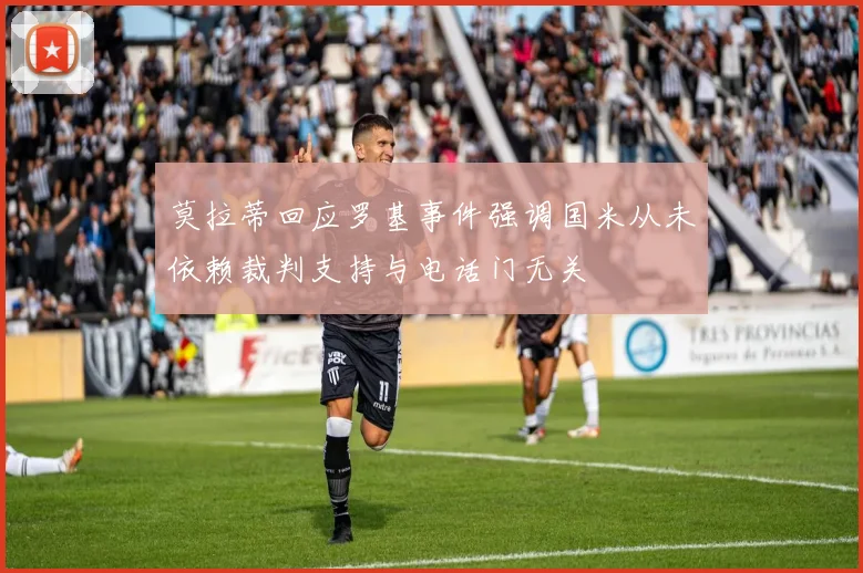 莫拉蒂回应罗基事件强调国米从未依赖裁判支持与电话门无关