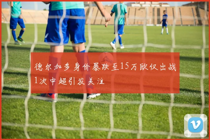 德尔加多身价暴跌至15万欧仅出战1次中超引发关注