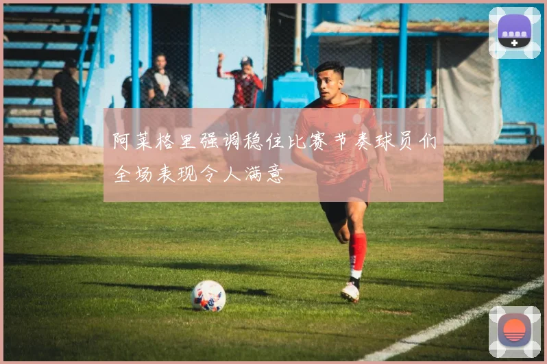 阿莱格里强调稳住比赛节奏球员们全场表现令人满意