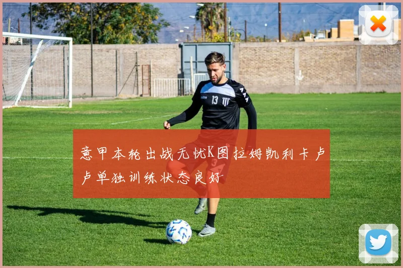 意甲本轮出战无忧K图拉姆凯利卡卢卢单独训练状态良好