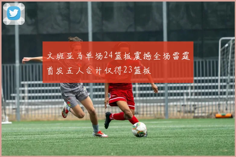 文班亚马单场24篮板震撼全场雷霆首发五人合计仅得23篮板