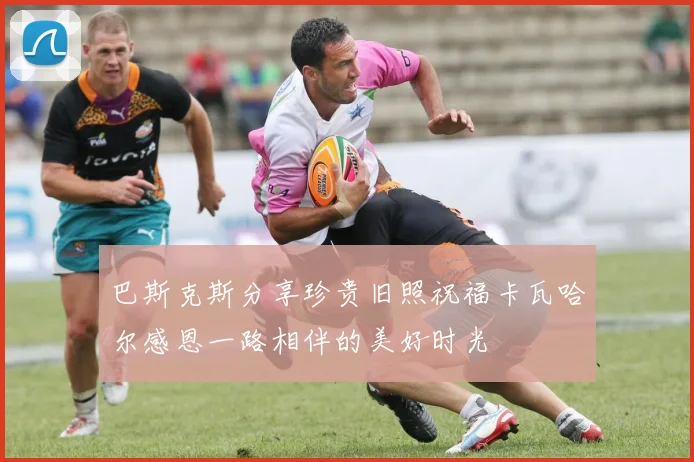 巴斯克斯分享珍贵旧照祝福卡瓦哈尔感恩一路相伴的美好时光