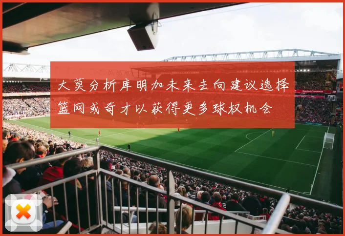 大莫分析库明加未来去向建议选择篮网或奇才以获得更多球权机会
