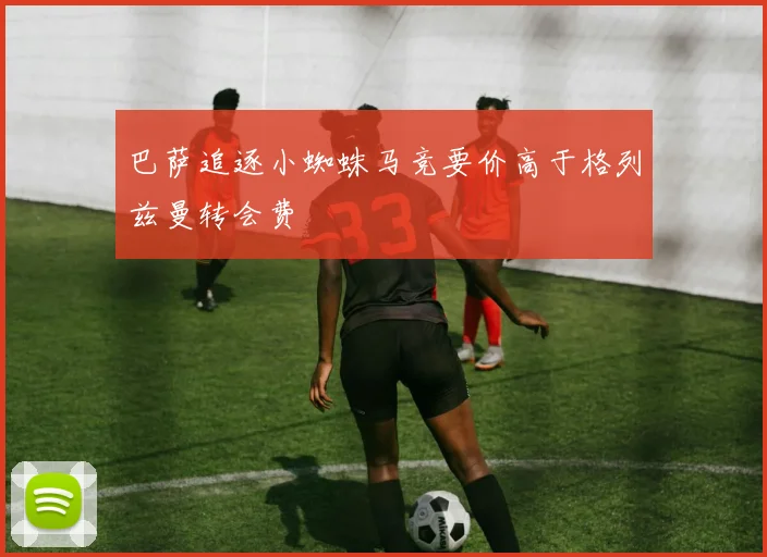巴萨追逐小蜘蛛马竞要价高于格列兹曼转会费