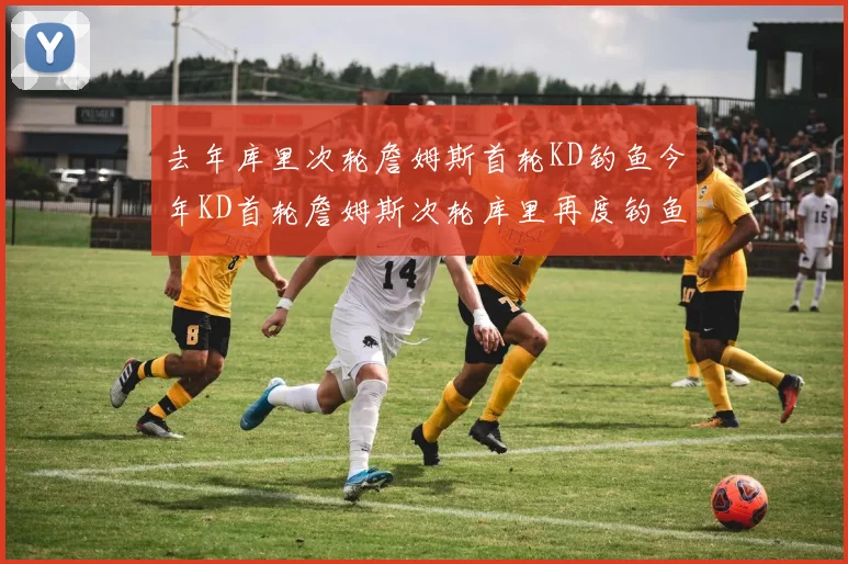 去年库里次轮詹姆斯首轮KD钓鱼今年KD首轮詹姆斯次轮库里再度钓鱼的奇妙对比