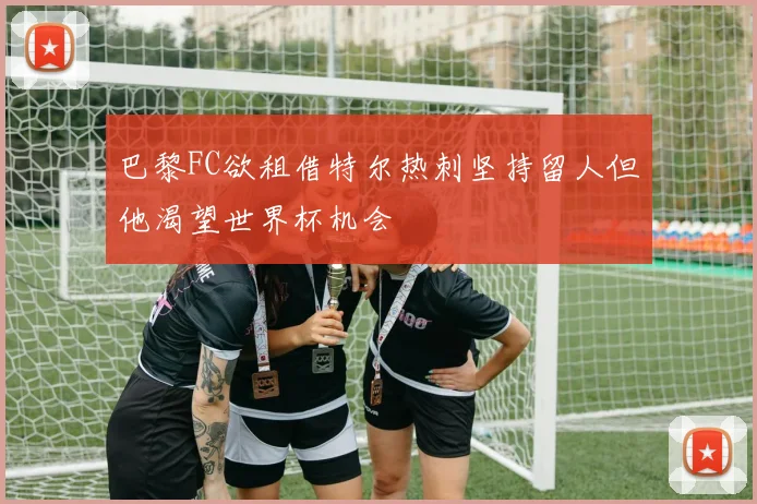 巴黎FC欲租借特尔热刺坚持留人但他渴望世界杯机会