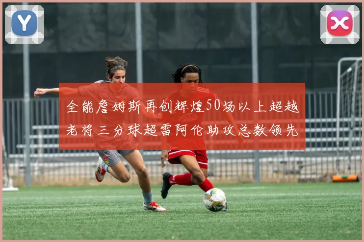 全能詹姆斯再创辉煌50场以上超越老将三分球超雷阿伦助攻总数领先隆多