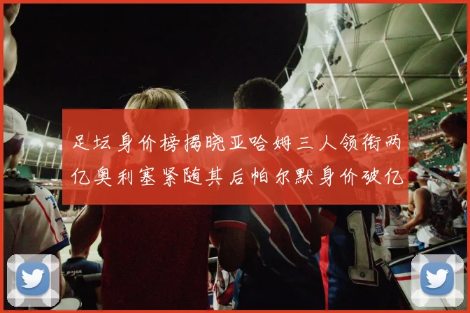 足坛身价榜揭晓亚哈姆三人领衔两亿奥利塞紧随其后帕尔默身价破亿