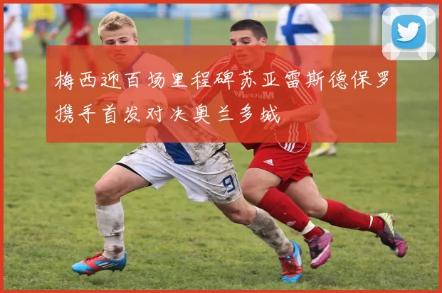 梅西迎百场里程碑苏亚雷斯德保罗携手首发对决奥兰多城